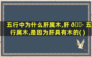 五行中为什么肝属木,肝 🕷 五行属木,是因为肝具有木的( )特性